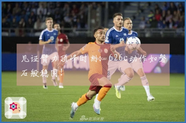 见证臂力顶峰时刻：626c动作如磐石般稳固！