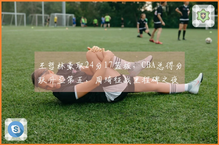 王哲林豪取24分17篮板，CBA总得分跃升至第五，周琦征战里程碑之夜