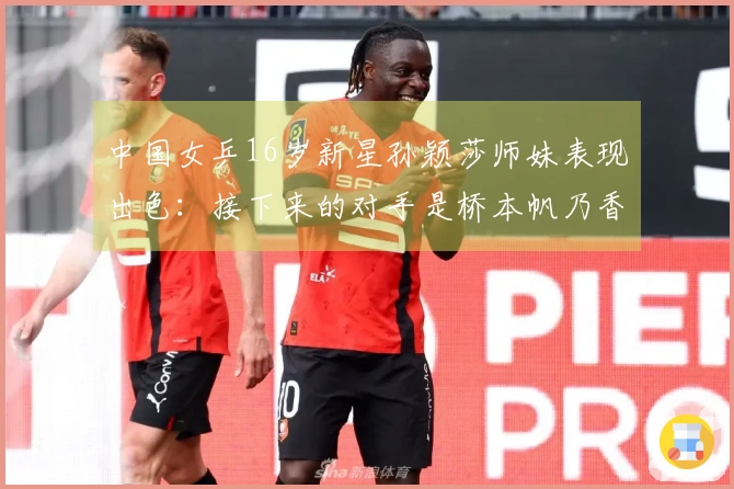 中国女乒16岁新星孙颖莎师妹表现出色：接下来的对手是桥本帆乃香