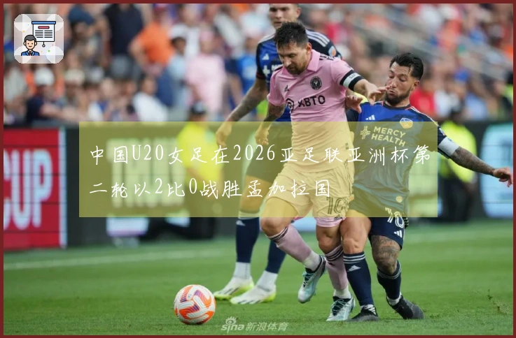 中国U20女足在2026亚足联亚洲杯第二轮以2比0战胜孟加拉国