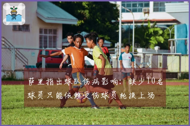 萨里指出球队伤病影响：缺少10名球员只能依赖受伤球员轮换上场