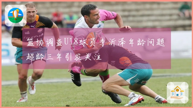 篮协调查U18球员李沂泽年龄问题 超龄三年引发关注