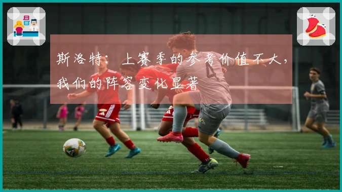 斯洛特：上赛季的参考价值不大，我们的阵容变化显著