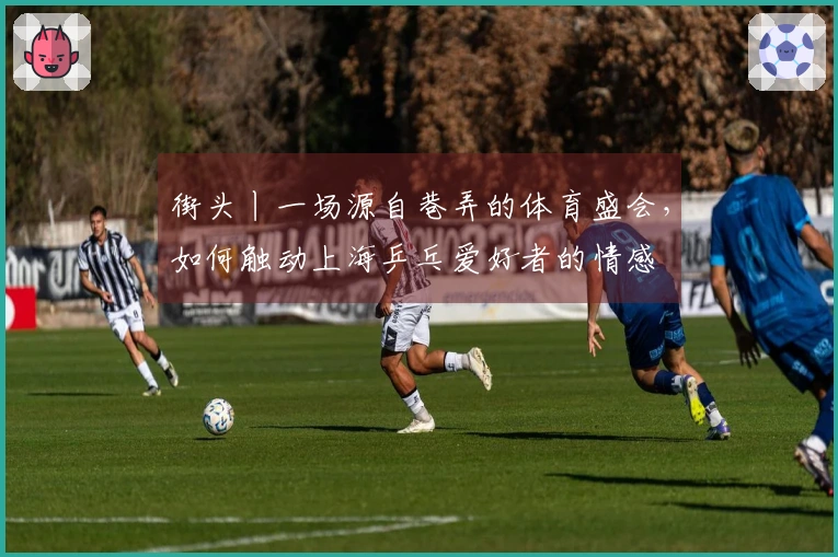 街头丨一场源自巷弄的体育盛会，如何触动上海乒乓爱好者的情感