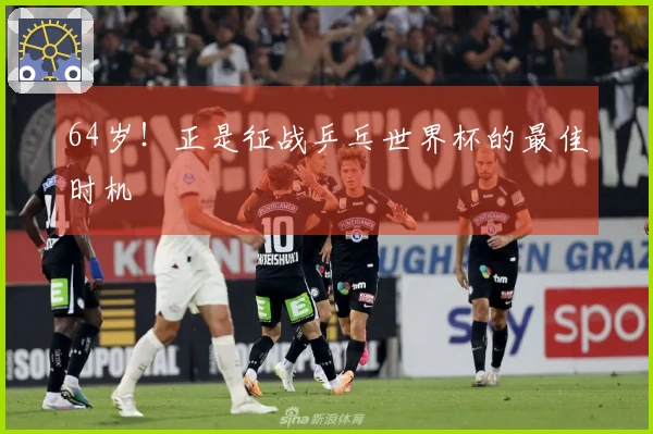64岁！正是征战乒乓世界杯的最佳时机