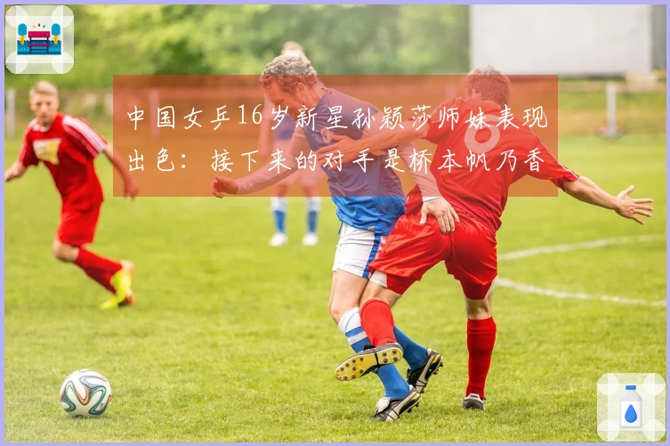 中国女乒16岁新星孙颖莎师妹表现出色：接下来的对手是桥本帆乃香