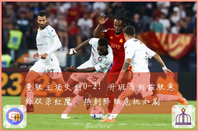 曼联主场失利0-2！升班马利兹联意外双杀红魔，热刺降级危机加剧