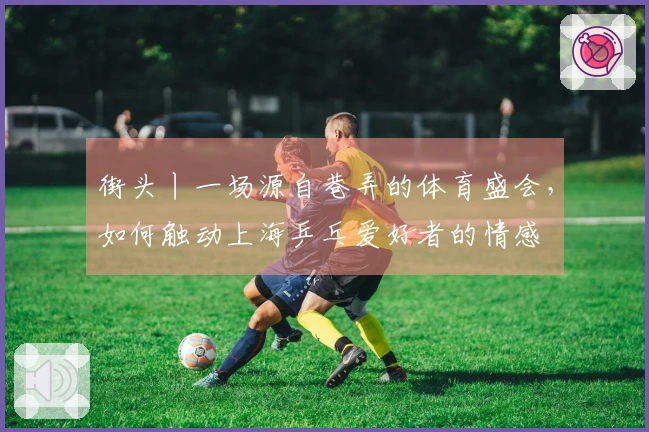 街头丨一场源自巷弄的体育盛会，如何触动上海乒乓爱好者的情感