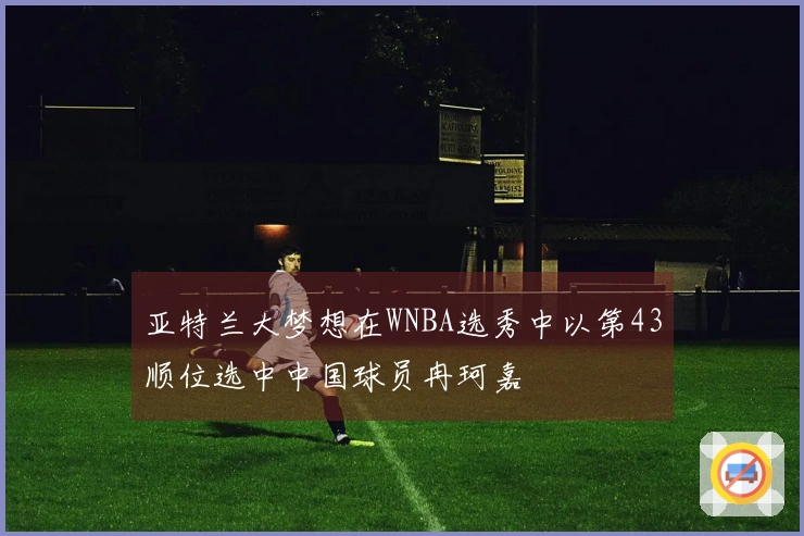 亚特兰大梦想在WNBA选秀中以第43顺位选中中国球员冉珂嘉