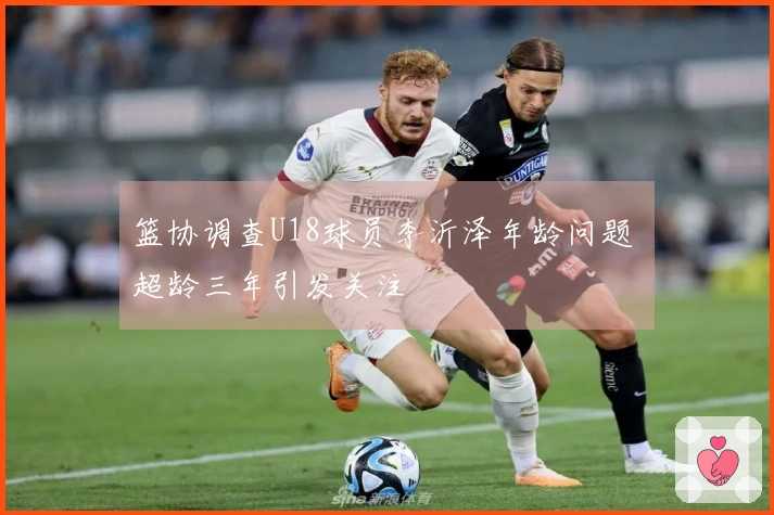 篮协调查U18球员李沂泽年龄问题 超龄三年引发关注
