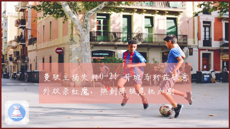 曼联主场失利0-2！升班马利兹联意外双杀红魔，热刺降级危机加剧