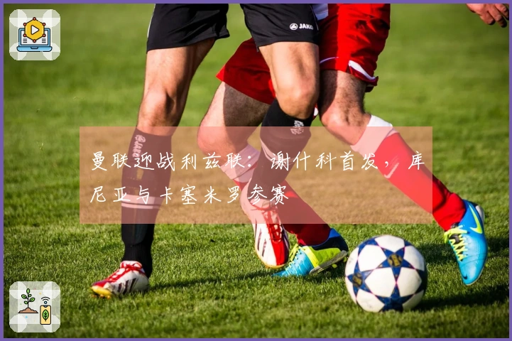 曼联迎战利兹联：谢什科首发，库尼亚与卡塞米罗参赛